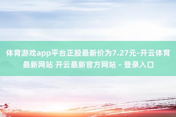 体育游戏app平台正股最新价为7.27元-开云体育最新网站 开云最新官方网站 - 登录入口