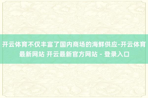 开云体育不仅丰富了国内商场的海鲜供应-开云体育最新网站 开云最新官方网站 - 登录入口