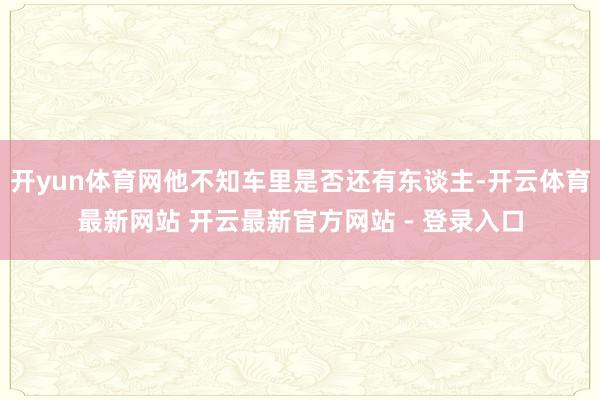 开yun体育网他不知车里是否还有东谈主-开云体育最新网站 开云最新官方网站 - 登录入口
