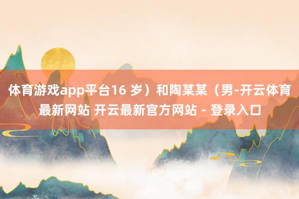 体育游戏app平台16 岁)和陶某某(男-开云体育最新网站 开云最新官方网站 - 登录入口