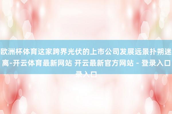 欧洲杯体育这家跨界光伏的上市公司发展远景扑朔迷离-开云体育最新网站 开云最新官方网站 - 登录入口