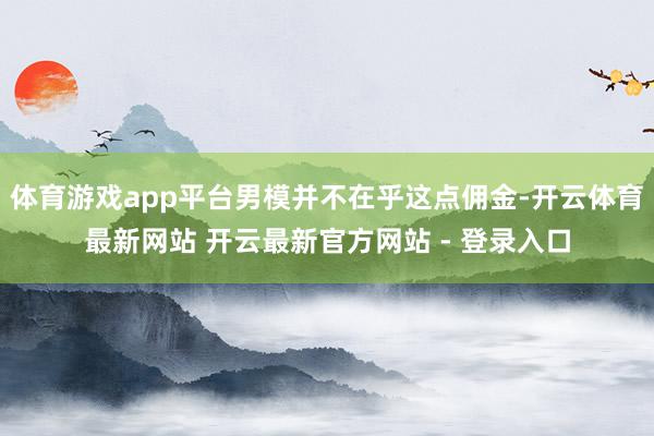 体育游戏app平台男模并不在乎这点佣金-开云体育最新网站 开云最新官方网站 - 登录入口