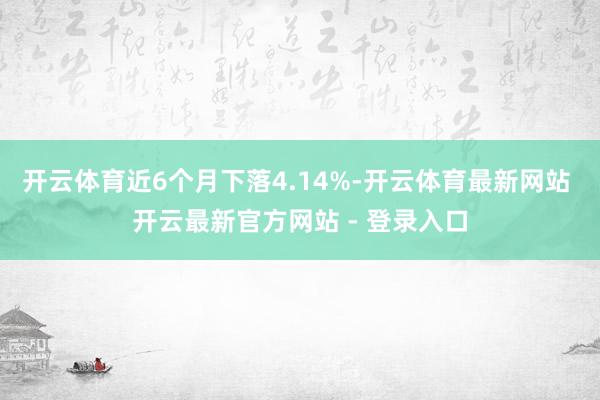 开云体育近6个月下落4.14%-开云体育最新网站 开云最新官方网站 - 登录入口