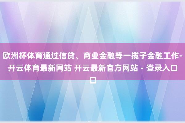 欧洲杯体育通过信贷、商业金融等一揽子金融工作-开云体育最新网站 开云最新官方网站 - 登录入口