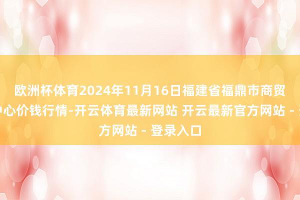 欧洲杯体育2024年11月16日福建省福鼎市商贸业行状中心价钱行情-开云体育最新网站 开云最新官方网站 - 登录入口