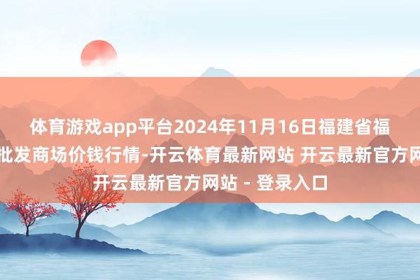 体育游戏app平台2024年11月16日福建省福州市海峡蔬菜批发商场价钱行情-开云体育最新网站 开云最新官方网站 - 登录入口