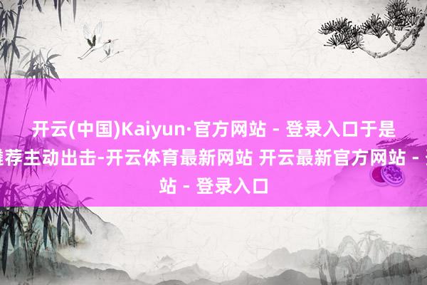 开云(中国)Kaiyun·官方网站 - 登录入口于是她轻浮遴荐主动出击-开云体育最新网站 开云最新官方网站 - 登录入口