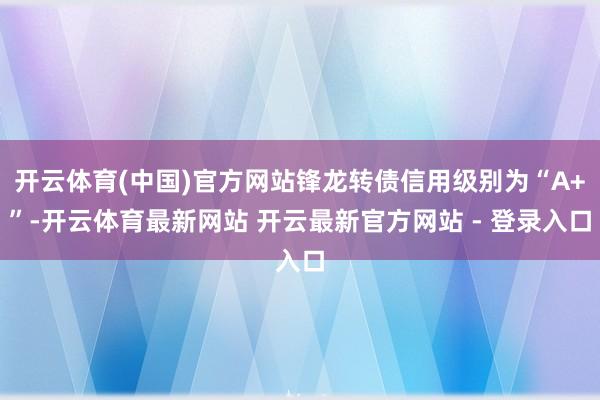 开云体育(中国)官方网站锋龙转债信用级别为“A+”-开云体育最新网站 开云最新官方网站 - 登录入口