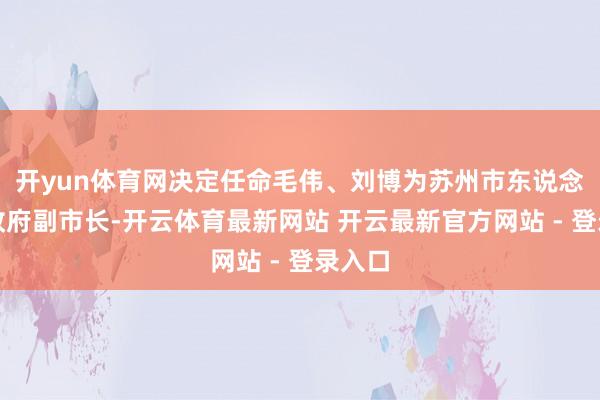 开yun体育网决定任命毛伟、刘博为苏州市东说念主民政府副市长-开云体育最新网站 开云最新官方网站 - 登录入口