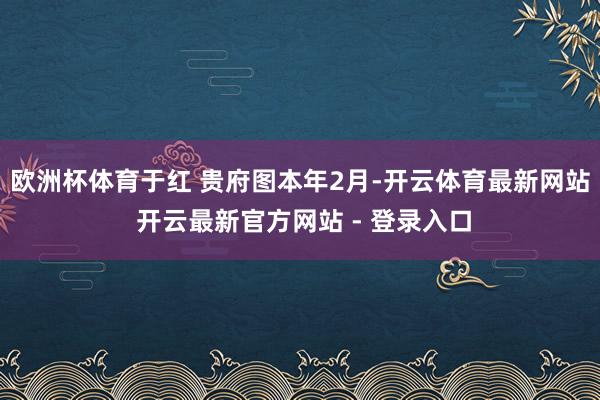 欧洲杯体育于红 贵府图本年2月-开云体育最新网站 开云最新官方网站 - 登录入口
