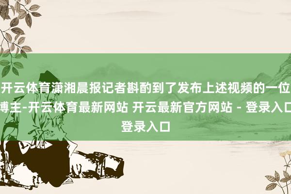 开云体育潇湘晨报记者斟酌到了发布上述视频的一位博主-开云体育最新网站 开云最新官方网站 - 登录入口