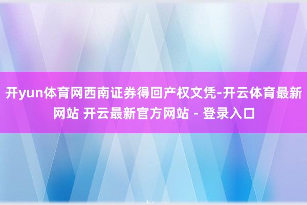 开yun体育网西南证券得回产权文凭-开云体育最新网站 开云最新官方网站 - 登录入口