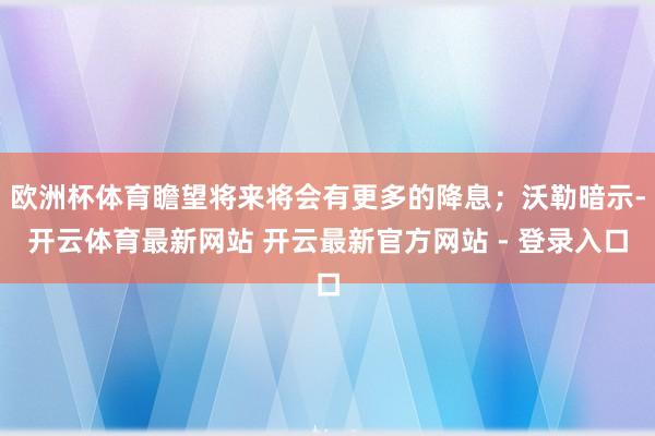 欧洲杯体育瞻望将来将会有更多的降息;沃勒暗示-开云体育最新网站 开云最新官方网站 - 登录入口