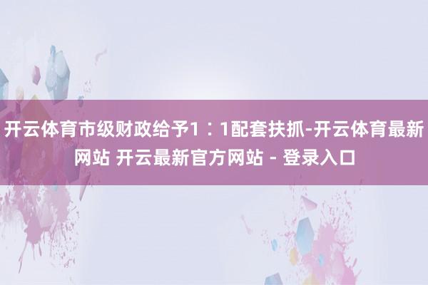 开云体育市级财政给予1∶1配套扶抓-开云体育最新网站 开云最新官方网站 - 登录入口