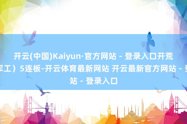 开云(中国)Kaiyun·官方网站 - 登录入口开荒工业（军工）5连板-开云体育最新网站 开云最新官方网站 - 登录入口