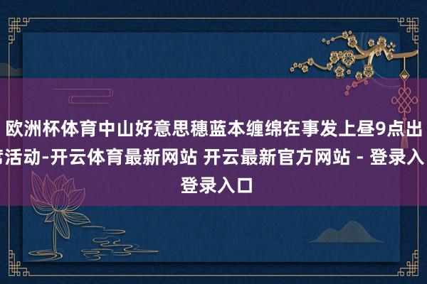 欧洲杯体育中山好意思穗蓝本缠绵在事发上昼9点出席活动-开云体育最新网站 开云最新官方网站 - 登录入口