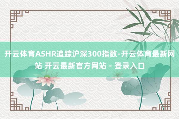 开云体育ASHR追踪沪深300指数-开云体育最新网站 开云最新官方网站 - 登录入口