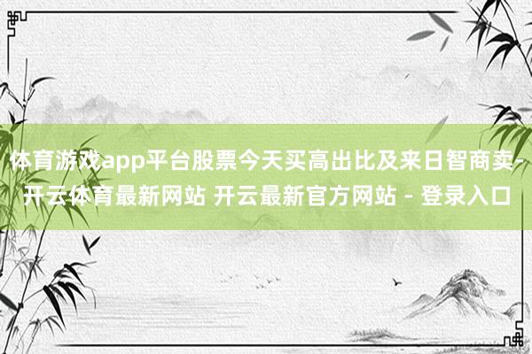 体育游戏app平台股票今天买高出比及来日智商卖-开云体育最新网站 开云最新官方网站 - 登录入口