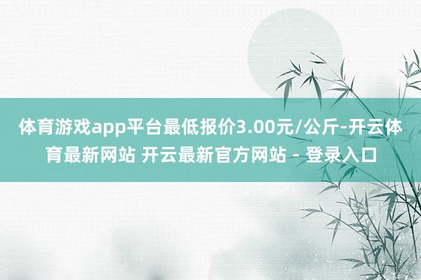 体育游戏app平台最低报价3.00元/公斤-开云体育最新网站 开云最新官方网站 - 登录入口