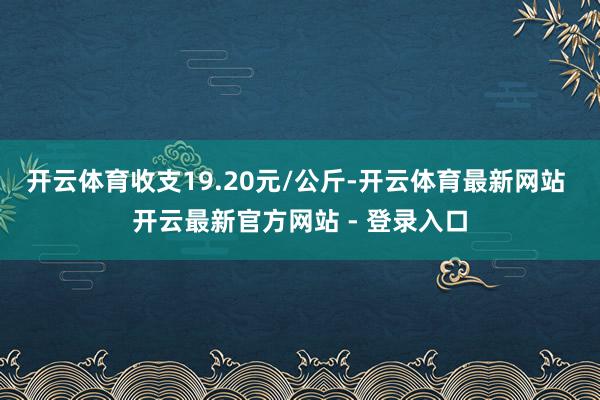 开云体育收支19.20元/公斤-开云体育最新网站 开云最新官方网站 - 登录入口