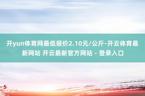 开yun体育网最低报价2.10元/公斤-开云体育最新网站 开云最新官方网站 - 登录入口