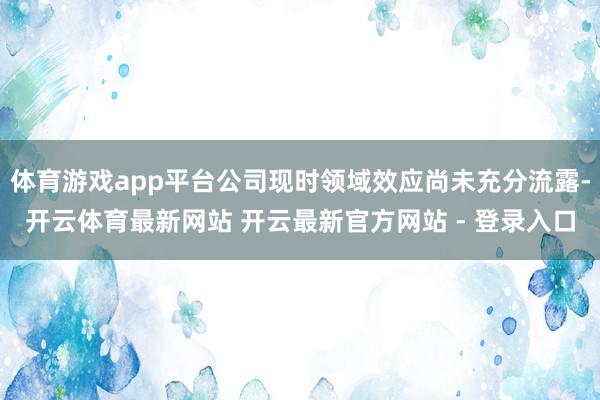 体育游戏app平台公司现时领域效应尚未充分流露-开云体育最新网站 开云最新官方网站 - 登录入口