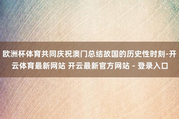 欧洲杯体育共同庆祝澳门总结故国的历史性时刻-开云体育最新网站 开云最新官方网站 - 登录入口