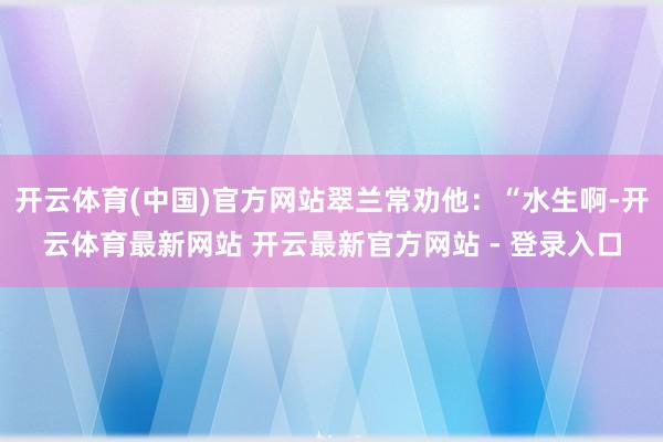 开云体育(中国)官方网站翠兰常劝他：“水生啊-开云体育最新网站 开云最新官方网站 - 登录入口