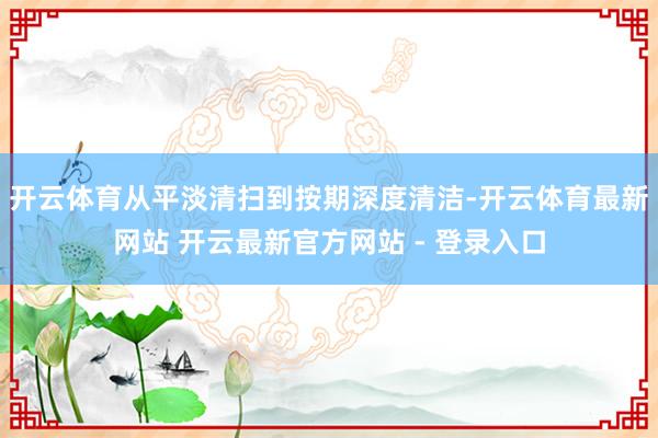 开云体育从平淡清扫到按期深度清洁-开云体育最新网站 开云最新官方网站 - 登录入口
