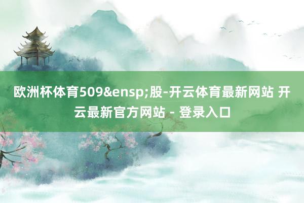 欧洲杯体育509&ensp;股-开云体育最新网站 开云最新官方网站 - 登录入口