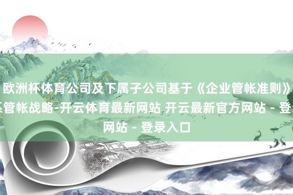 欧洲杯体育公司及下属子公司基于《企业管帐准则》及联系管帐战略-开云体育最新网站 开云最新官方网站 - 登录入口