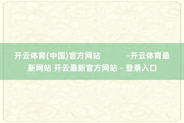 开云体育(中国)官方网站            -开云体育最新网站 开云最新官方网站 - 登录入口