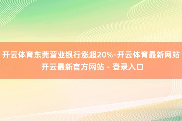 开云体育东莞营业银行涨超20%-开云体育最新网站 开云最新官方网站 - 登录入口