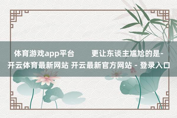 体育游戏app平台        更让东谈主尴尬的是-开云体育最新网站 开云最新官方网站 - 登录入口