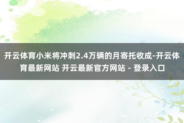开云体育小米将冲刺2.4万辆的月寄托收成-开云体育最新网站 开云最新官方网站 - 登录入口