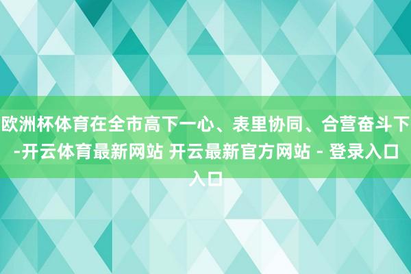 欧洲杯体育在全市高下一心、表里协同、合营奋斗下-开云体育最新网站 开云最新官方网站 - 登录入口