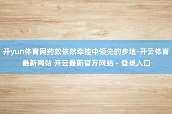 开yun体育网药效依然牵挂中领先的步地-开云体育最新网站 开云最新官方网站 - 登录入口