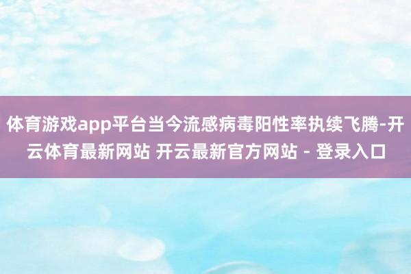 体育游戏app平台当今流感病毒阳性率执续飞腾-开云体育最新网站 开云最新官方网站 - 登录入口