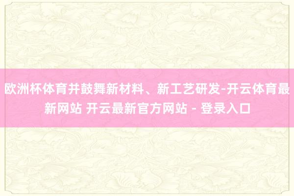 欧洲杯体育并鼓舞新材料、新工艺研发-开云体育最新网站 开云最新官方网站 - 登录入口