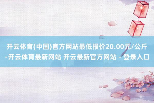 开云体育(中国)官方网站最低报价20.00元/公斤-开云体育最新网站 开云最新官方网站 - 登录入口