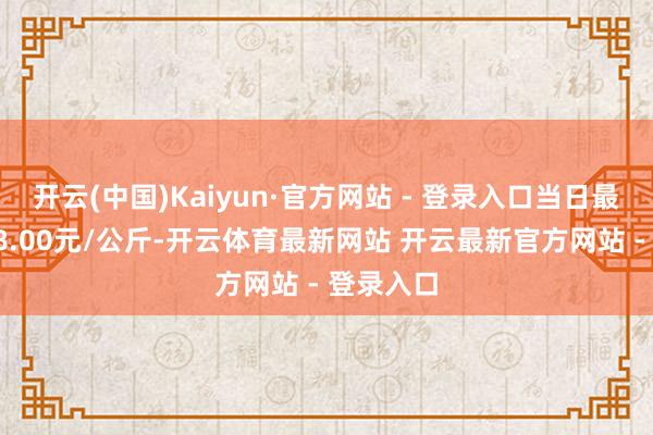 开云(中国)Kaiyun·官方网站 - 登录入口当日最高报价58.00元/公斤-开云体育最新网站 开云最新官方网站 - 登录入口