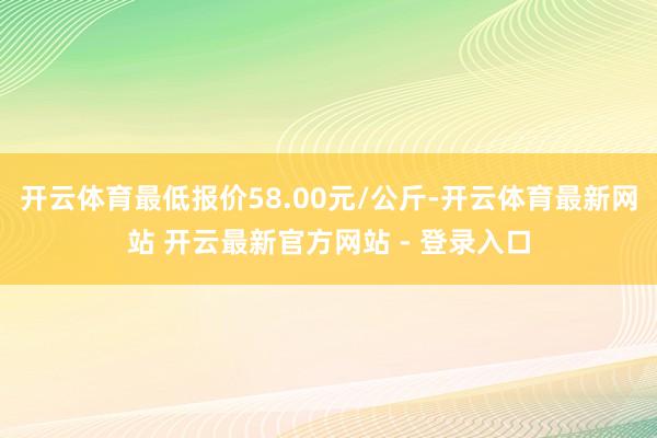 开云体育最低报价58.00元/公斤-开云体育最新网站 开云最新官方网站 - 登录入口