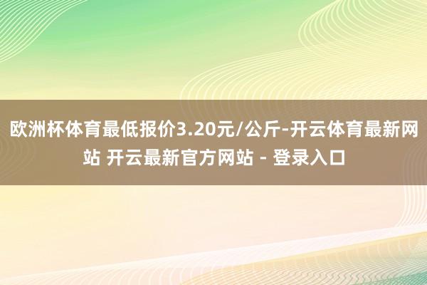 欧洲杯体育最低报价3.20元/公斤-开云体育最新网站 开云最新官方网站 - 登录入口