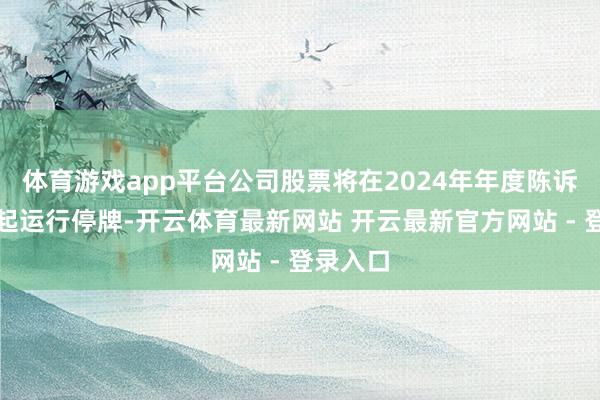 体育游戏app平台公司股票将在2024年年度陈诉长远日起运行停牌-开云体育最新网站 开云最新官方网站 - 登录入口