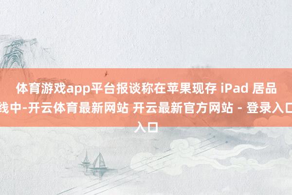 体育游戏app平台报谈称在苹果现存 iPad 居品线中-开云体育最新网站 开云最新官方网站 - 登录入口