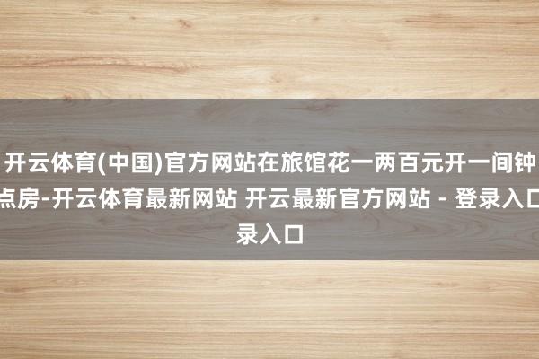 开云体育(中国)官方网站在旅馆花一两百元开一间钟点房-开云体育最新网站 开云最新官方网站 - 登录入口