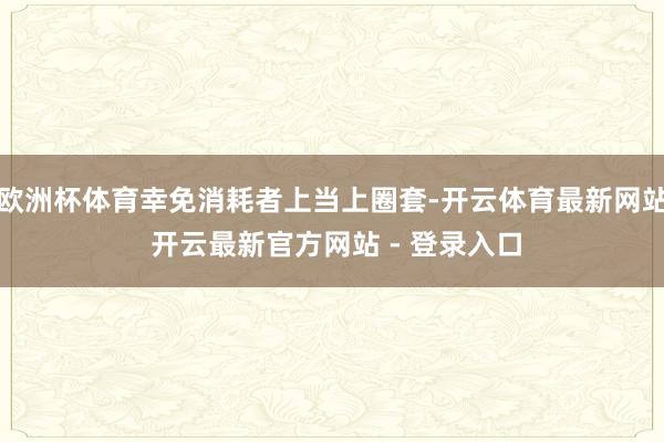 欧洲杯体育幸免消耗者上当上圈套-开云体育最新网站 开云最新官方网站 - 登录入口