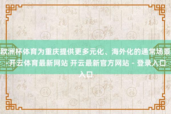 欧洲杯体育为重庆提供更多元化、海外化的通常场景-开云体育最新网站 开云最新官方网站 - 登录入口