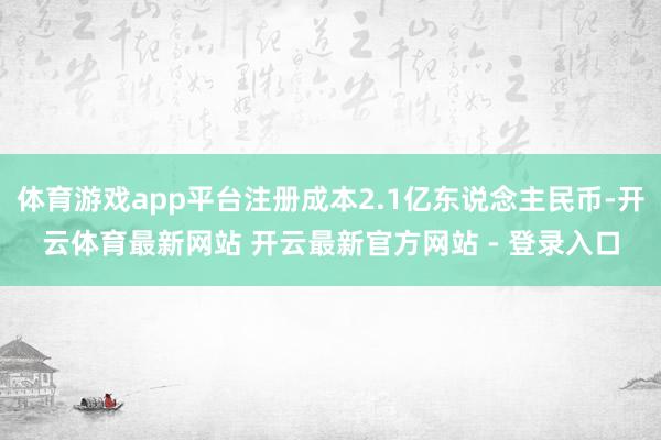 体育游戏app平台注册成本2.1亿东说念主民币-开云体育最新网站 开云最新官方网站 - 登录入口