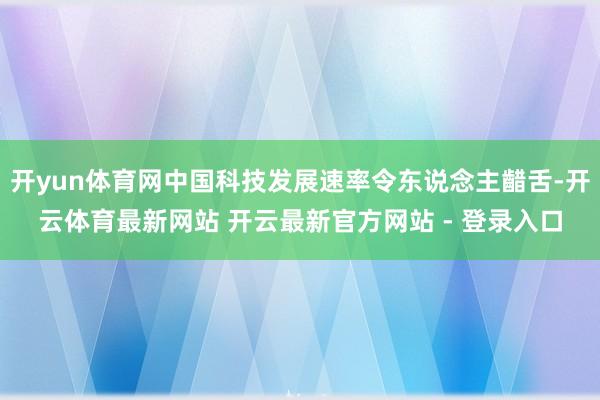 开yun体育网中国科技发展速率令东说念主齰舌-开云体育最新网站 开云最新官方网站 - 登录入口